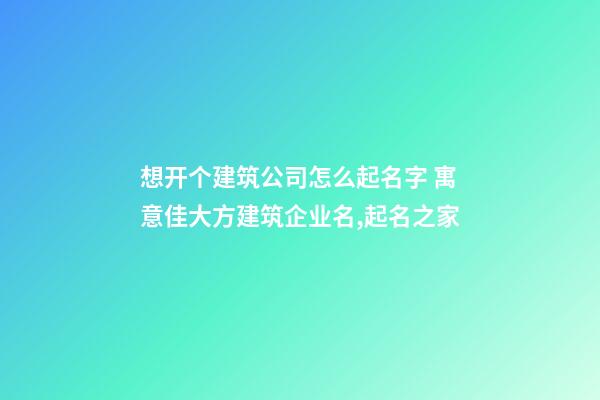 想开个建筑公司怎么起名字 寓意佳大方建筑企业名,起名之家-第1张-公司起名-玄机派